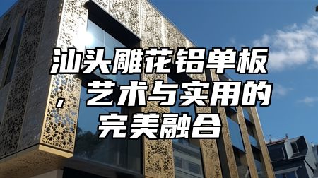 汕头雕花铝单板，艺术与实用的完美融合