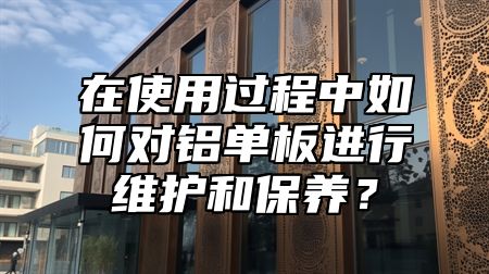 在使用过程中如何对铝单板进行维护和保养？