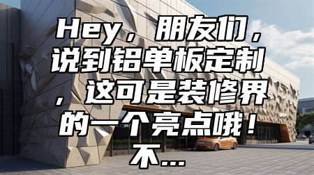 Hey，朋友们，说到铝单板定制，这可是装修界的一个亮点哦！不...